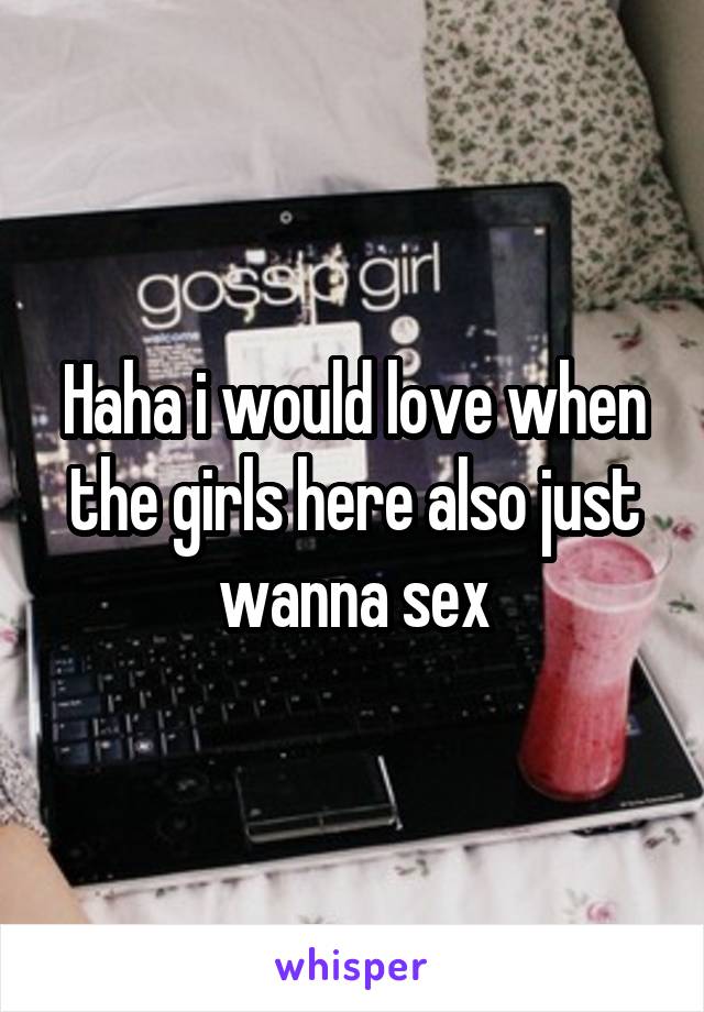 Haha i would love when the girls here also just wanna sex