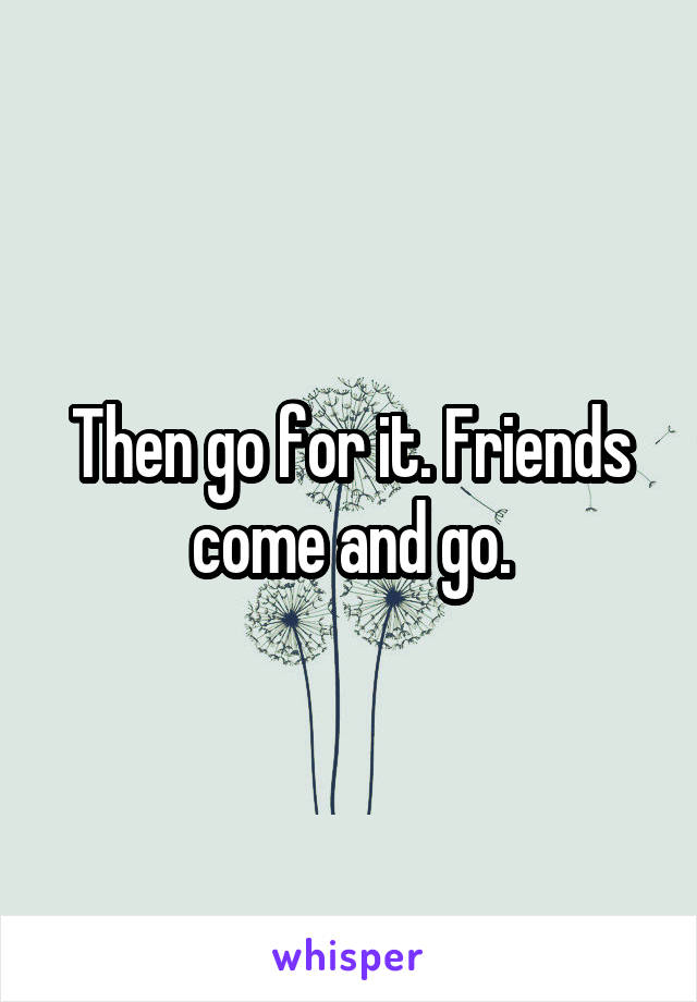 Then go for it. Friends come and go.
