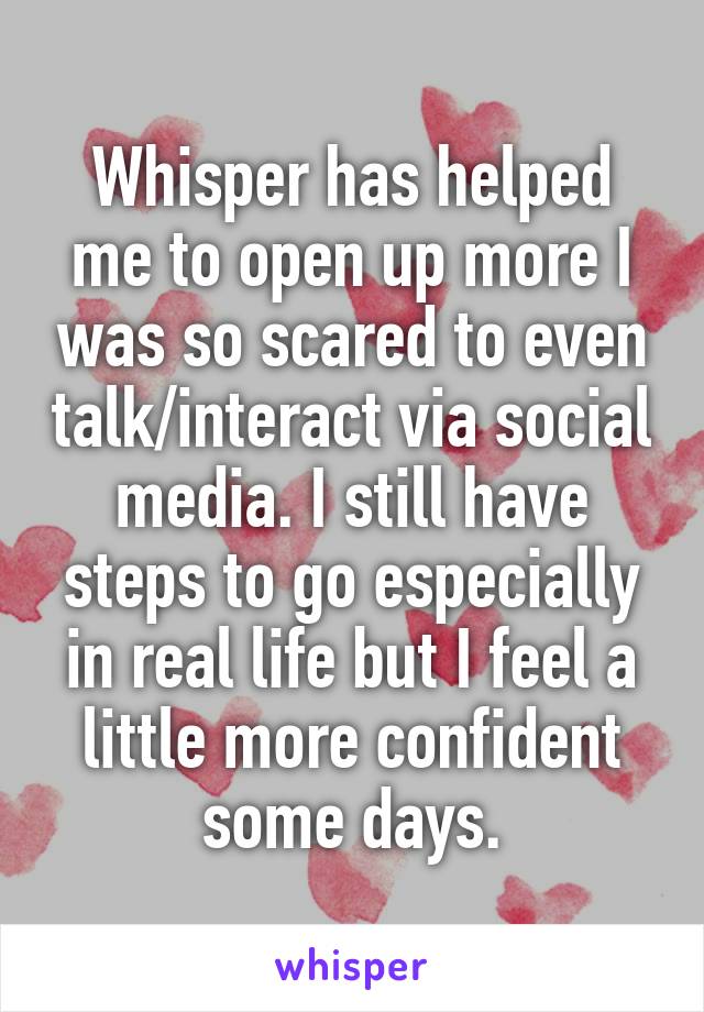 Whisper has helped me to open up more I was so scared to even talk/interact via social media. I still have steps to go especially in real life but I feel a little more confident some days.