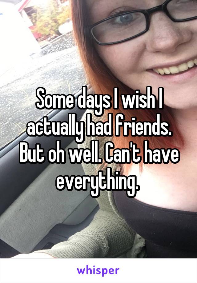 Some days I wish I actually had friends. But oh well. Can't have everything. 