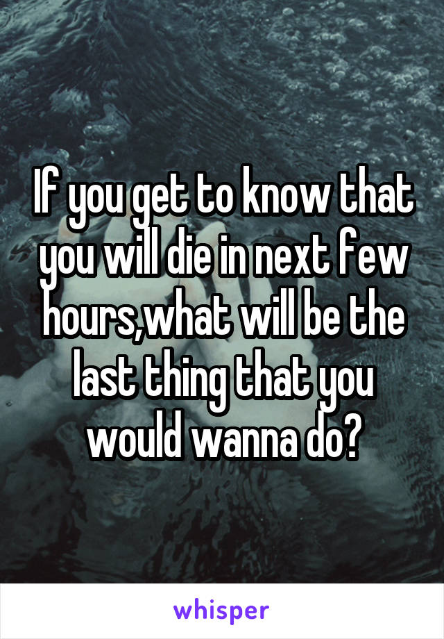 If you get to know that you will die in next few hours,what will be the last thing that you would wanna do?