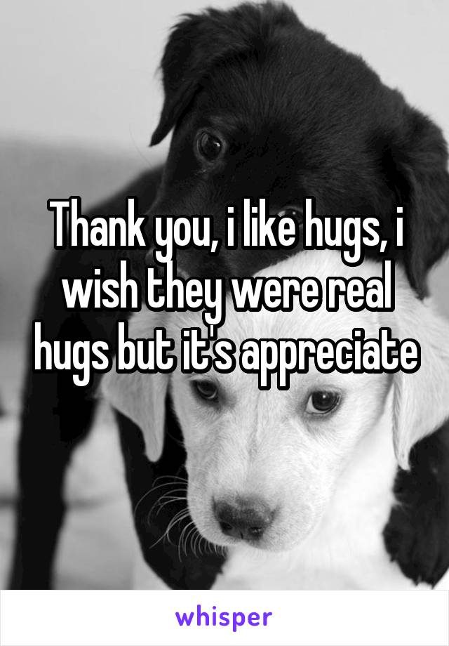 Thank you, i like hugs, i wish they were real hugs but it's appreciate 