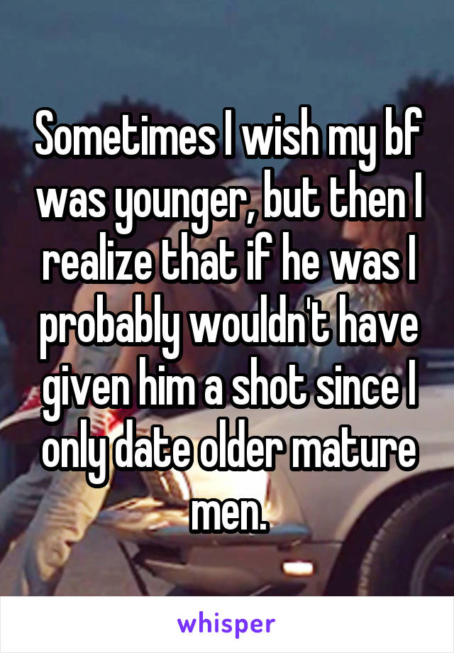 Sometimes I wish my bf was younger, but then I realize that if he was I probably wouldn't have given him a shot since I only date older mature men.