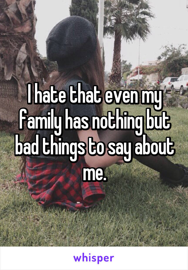 I hate that even my family has nothing but bad things to say about me.