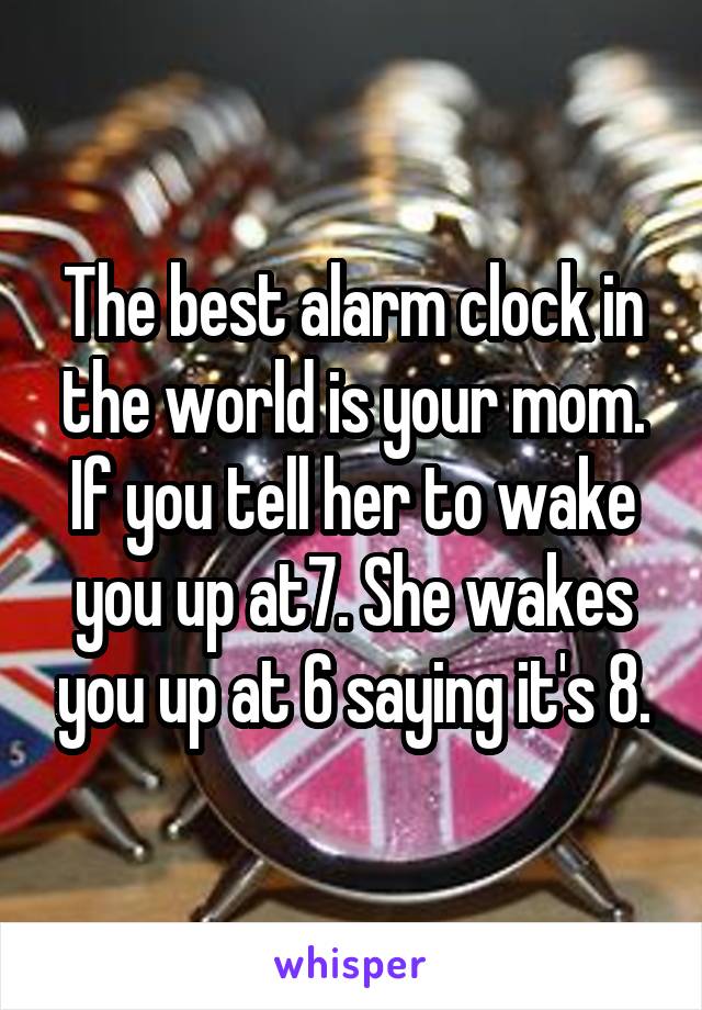 The best alarm clock in the world is your mom. If you tell her to wake you up at7. She wakes you up at 6 saying it's 8.