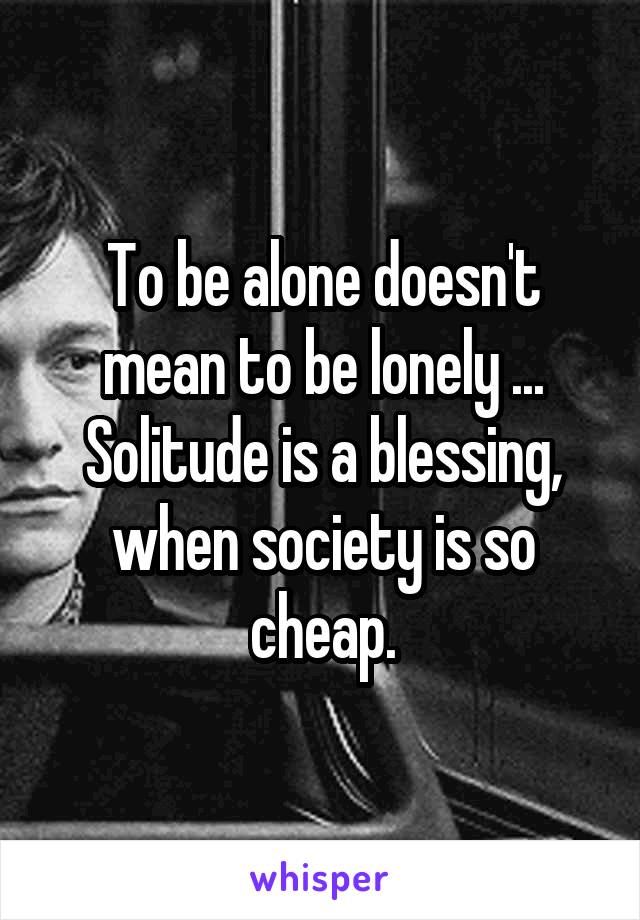 To be alone doesn't mean to be lonely ... Solitude is a blessing, when society is so cheap.