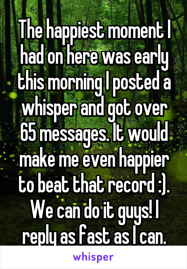 The happiest moment I had on here was early this morning I posted a whisper and got over 65 messages. It would make me even happier to beat that record :). We can do it guys! I reply as fast as I can.