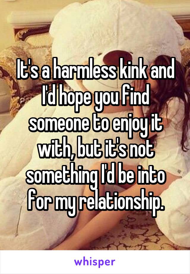 It's a harmless kink and I'd hope you find someone to enjoy it with, but it's not something I'd be into for my relationship.