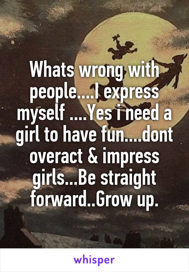 Whats wrong with people....I express myself ....Yes i need a girl to have fun....dont overact & impress girls...Be straight forward..Grow up.