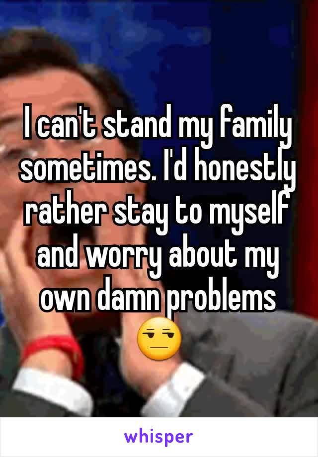 I can't stand my family sometimes. I'd honestly rather stay to myself and worry about my own damn problems 😒
