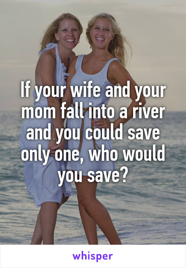 If your wife and your mom fall into a river and you could save only one, who would you save?