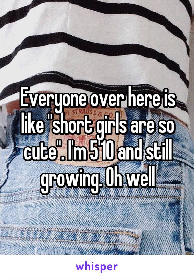 Everyone over here is like "short girls are so cute". I'm 5'10 and still growing. Oh well