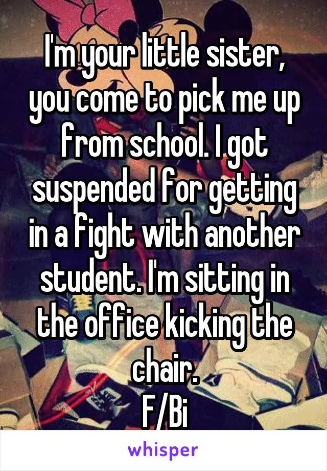 I'm your little sister, you come to pick me up from school. I got suspended for getting in a fight with another student. I'm sitting in the office kicking the chair.
F/Bi
