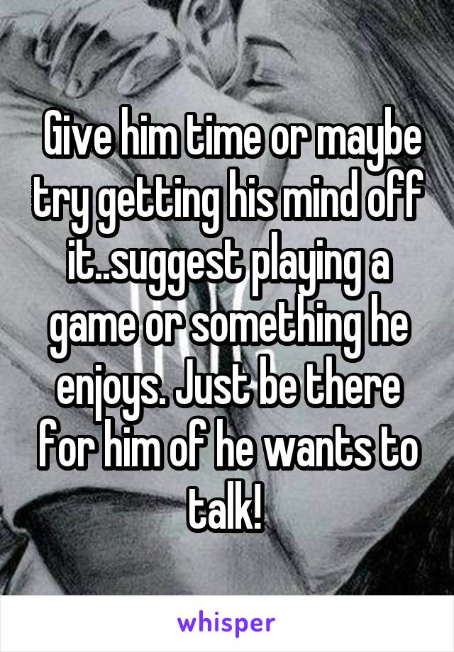 Give him time or maybe try getting his mind off it..suggest playing a game or something he enjoys. Just be there for him of he wants to talk! 