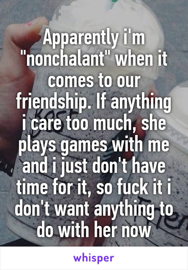 Apparently i'm "nonchalant" when it comes to our friendship. If anything i care too much, she plays games with me and i just don't have time for it, so fuck it i don't want anything to do with her now