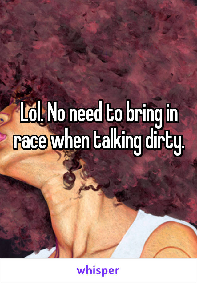 Lol. No need to bring in race when talking dirty. 