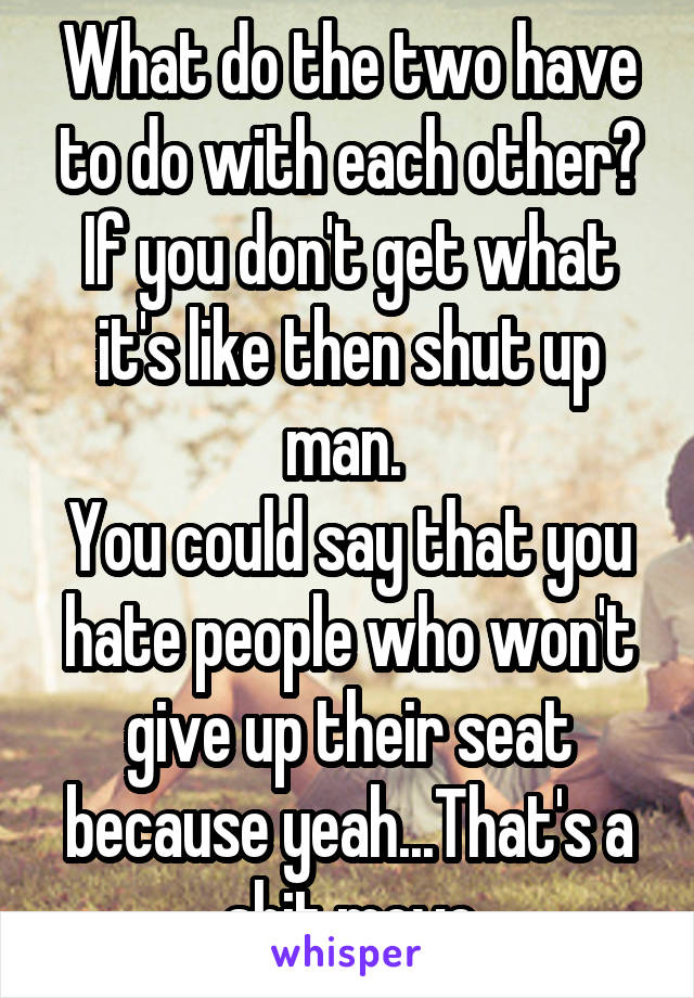 What do the two have to do with each other? If you don't get what it's like then shut up man. 
You could say that you hate people who won't give up their seat because yeah...That's a shit move
