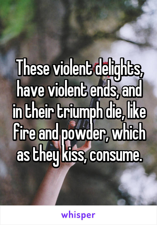 These violent delights, have violent ends, and in their triumph die, like fire and powder, which as they kiss, consume.