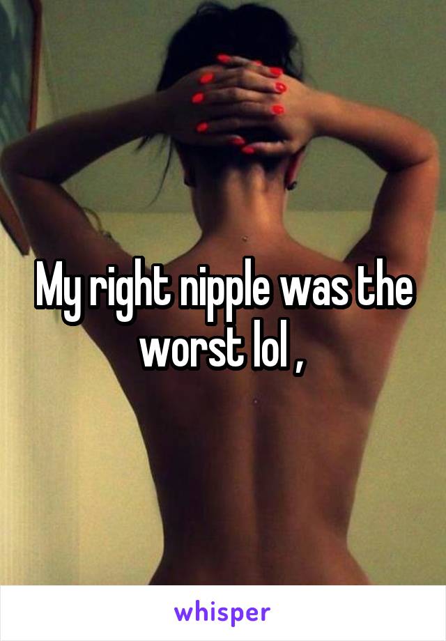 My right nipple was the worst lol , 