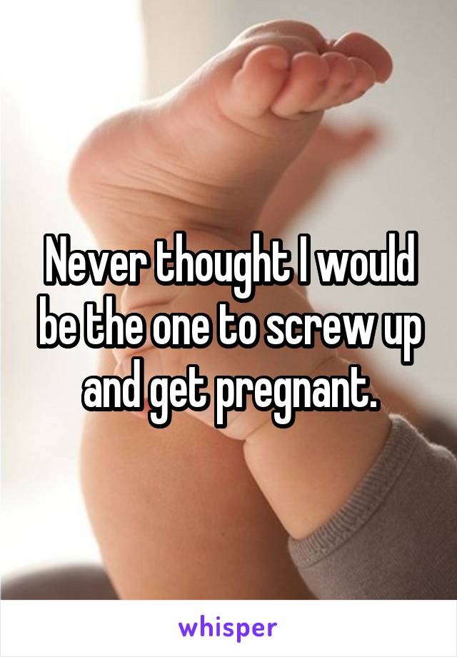 Never thought I would be the one to screw up and get pregnant.