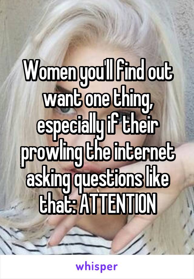 Women you'll find out want one thing, especially if their prowling the internet asking questions like that: ATTENTION