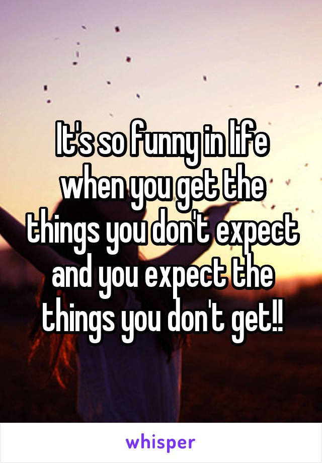 It's so funny in life when you get the things you don't expect and you expect the things you don't get!!