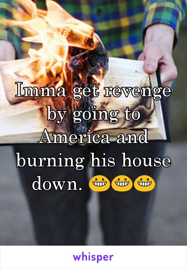 Imma get revenge by going to America and burning his house down. 😀😀😀