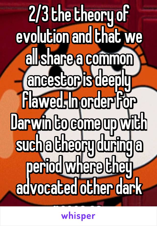 2/3 the theory of evolution and that we all share a common ancestor is deeply flawed. In order for Darwin to come up with such a theory during a period where they advocated other dark races as 