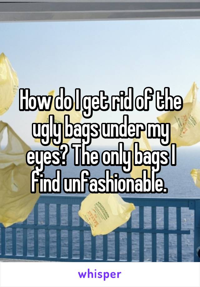 How do I get rid of the ugly bags under my eyes? The only bags I find unfashionable. 