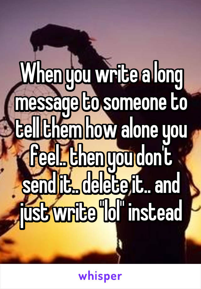 When you write a long message to someone to tell them how alone you feel.. then you don't send it.. delete it.. and just write "lol" instead