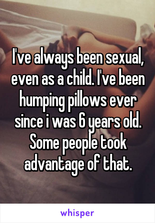 I've always been sexual, even as a child. I've been humping pillows ever since i was 6 years old. Some people took advantage of that.