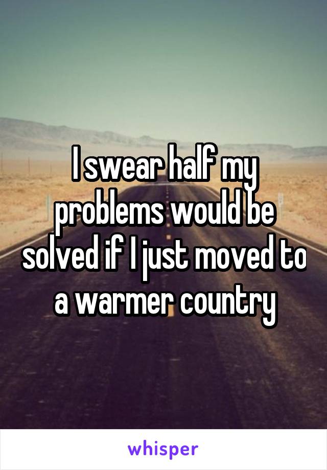 I swear half my problems would be solved if I just moved to a warmer country