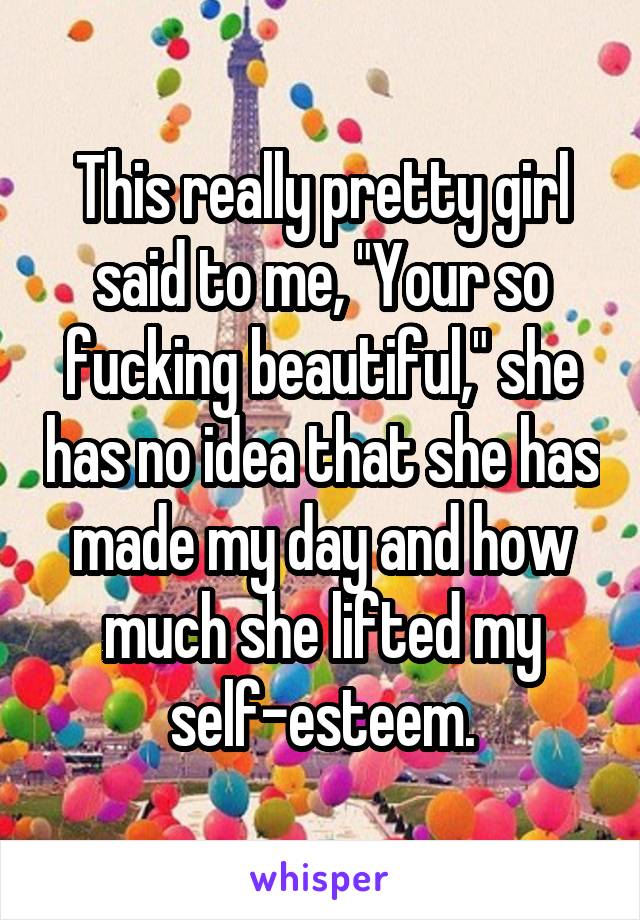 This really pretty girl said to me, "Your so fucking beautiful," she has no idea that she has made my day and how much she lifted my self-esteem.