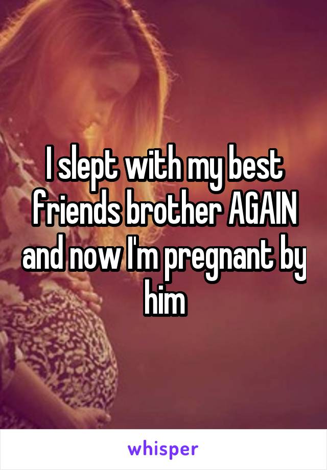 I slept with my best friends brother AGAIN and now I'm pregnant by him