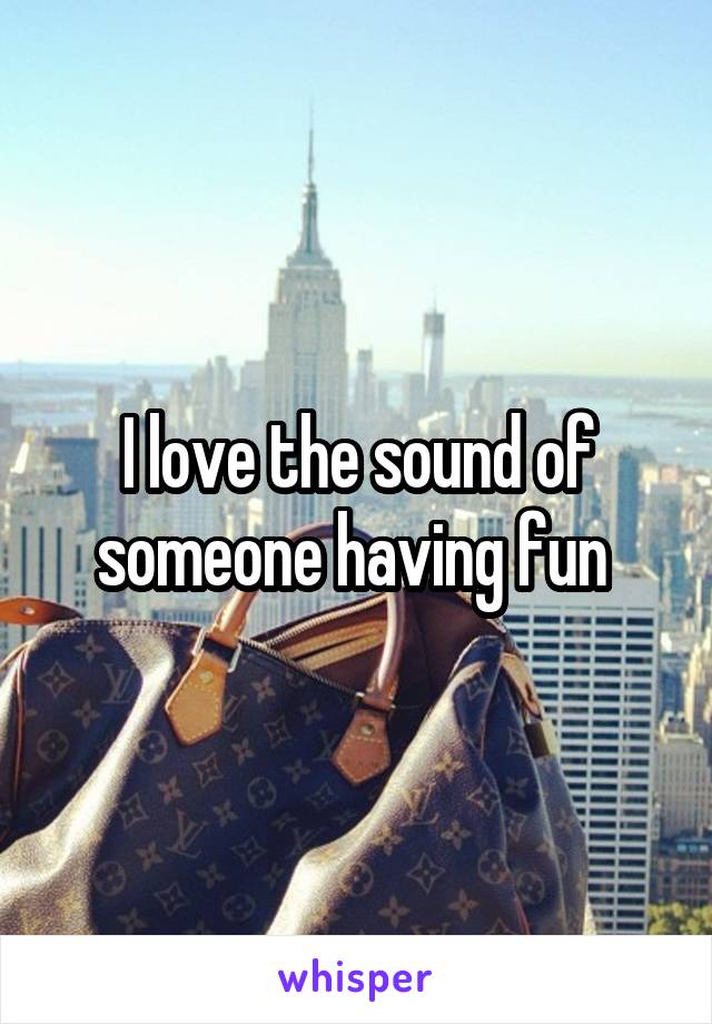 I love the sound of someone having fun 