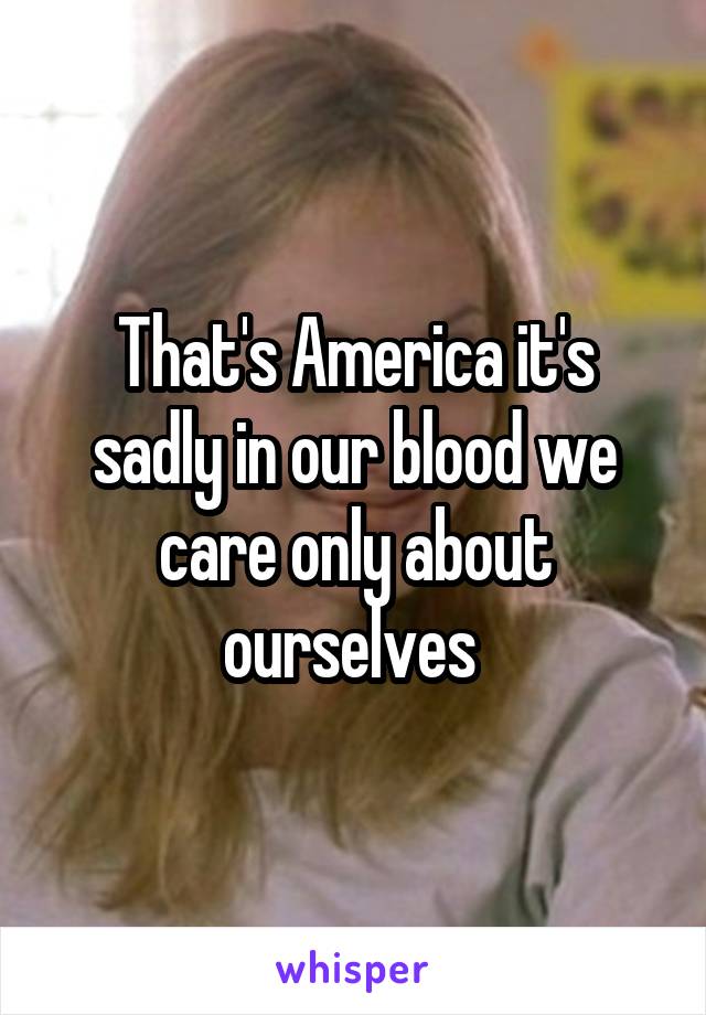 That's America it's sadly in our blood we care only about ourselves 
