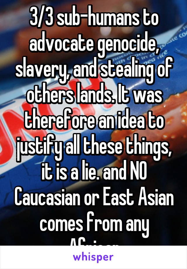 3/3 sub-humans to advocate genocide, slavery, and stealing of others lands. It was therefore an idea to justify all these things, it is a lie. and NO Caucasian or East Asian comes from any African