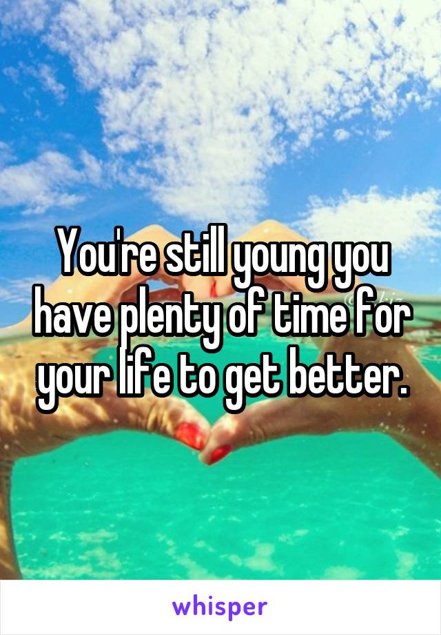 You're still young you have plenty of time for your life to get better.