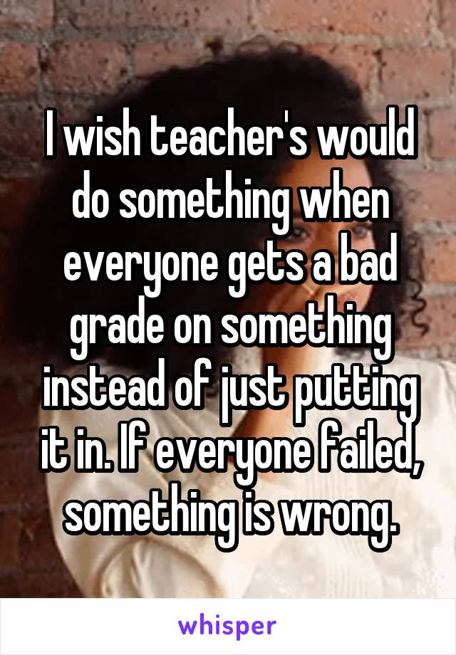 I wish teacher's would do something when everyone gets a bad grade on something instead of just putting it in. If everyone failed, something is wrong.