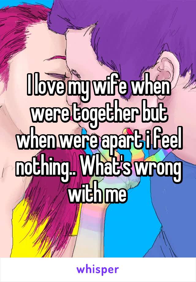 I love my wife when were together but when were apart i feel nothing.. What's wrong with me 