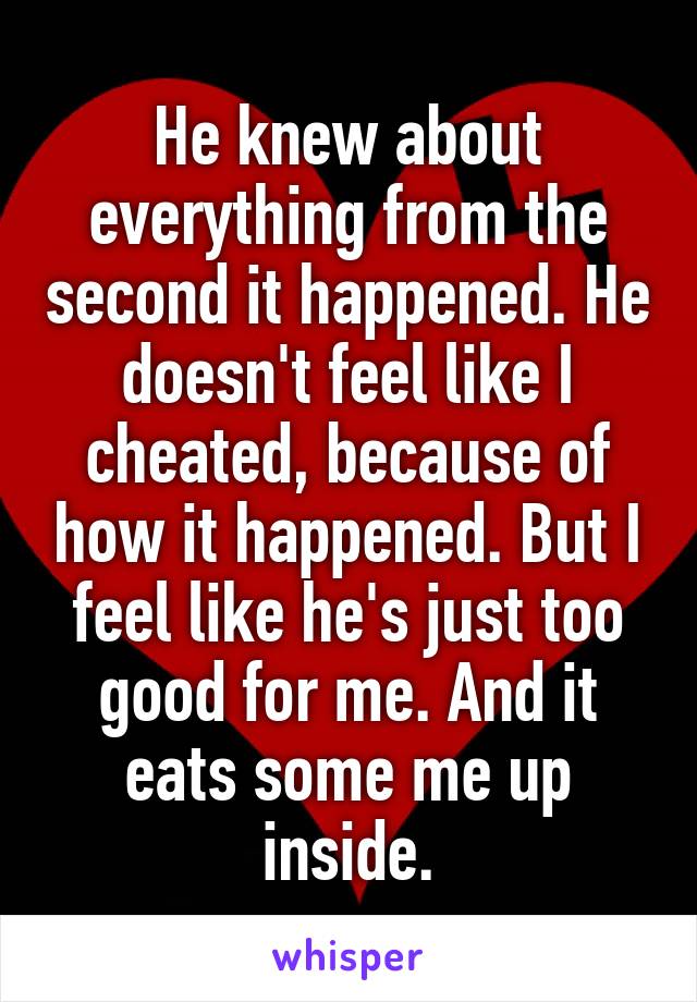 He knew about everything from the second it happened. He doesn't feel like I cheated, because of how it happened. But I feel like he's just too good for me. And it eats some me up inside.