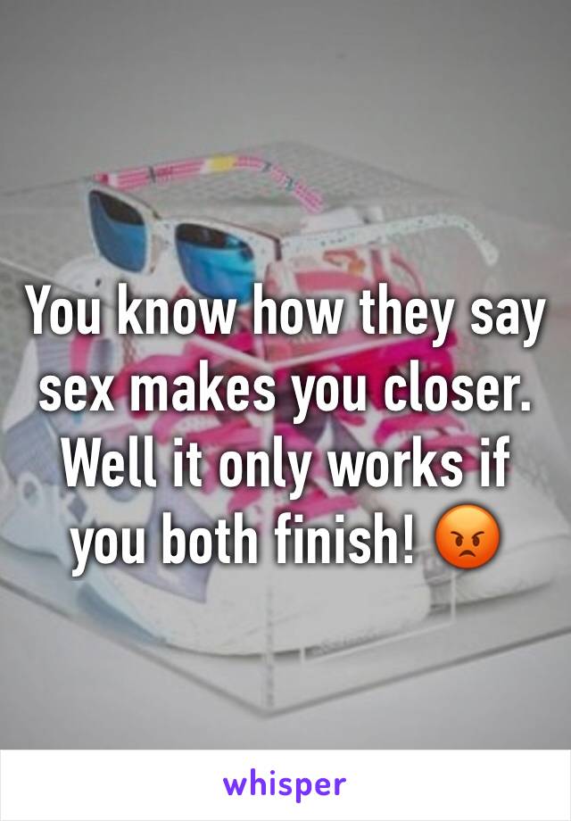 You know how they say sex makes you closer. Well it only works if you both finish! 😡