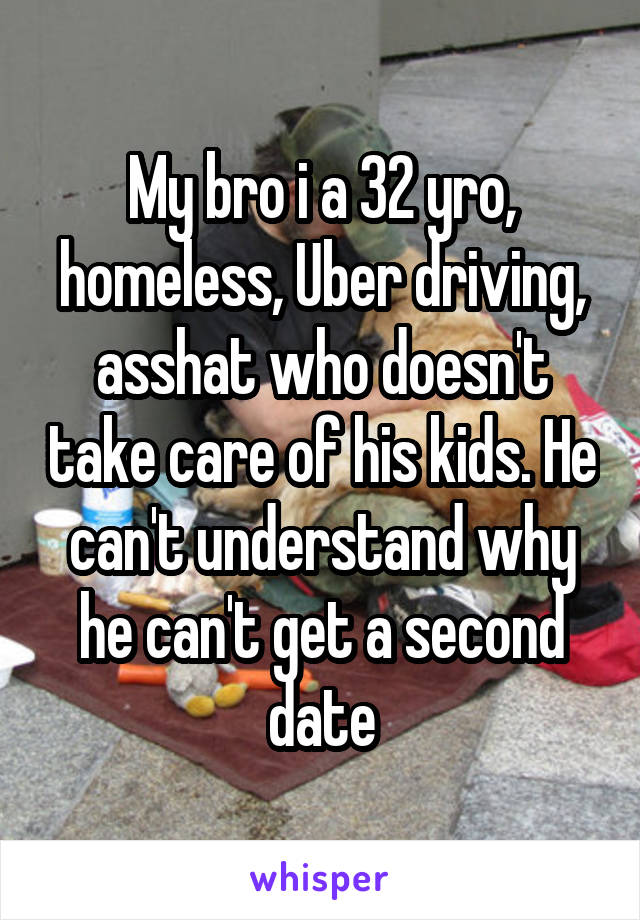 My bro i a 32 yro, homeless, Uber driving, asshat who doesn't take care of his kids. He can't understand why he can't get a second date