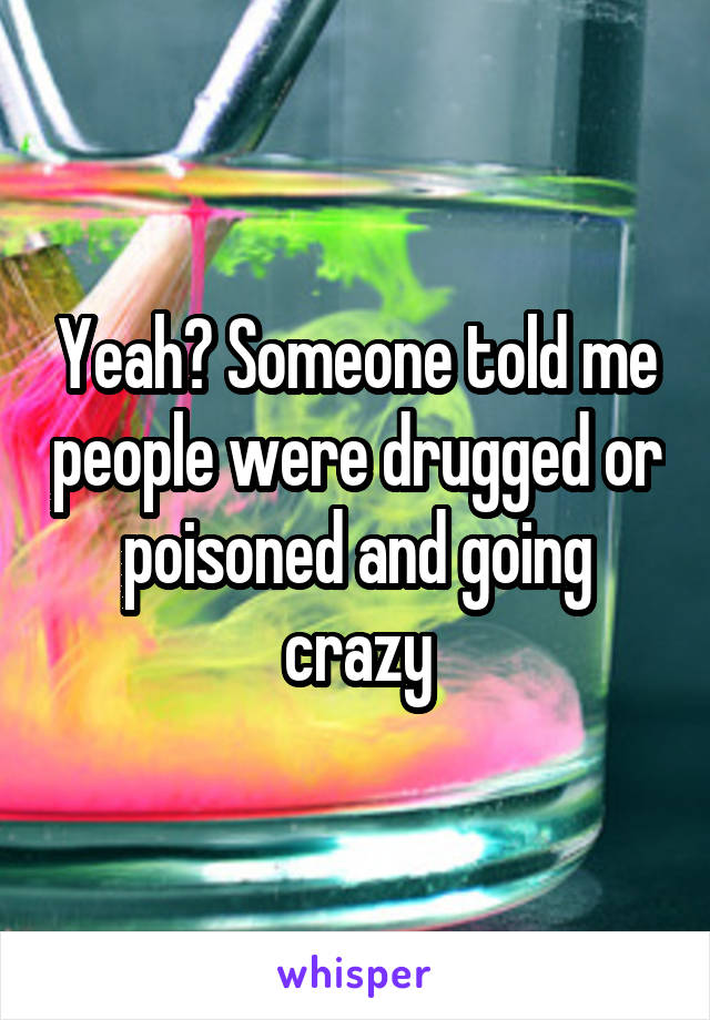 Yeah? Someone told me people were drugged or poisoned and going crazy