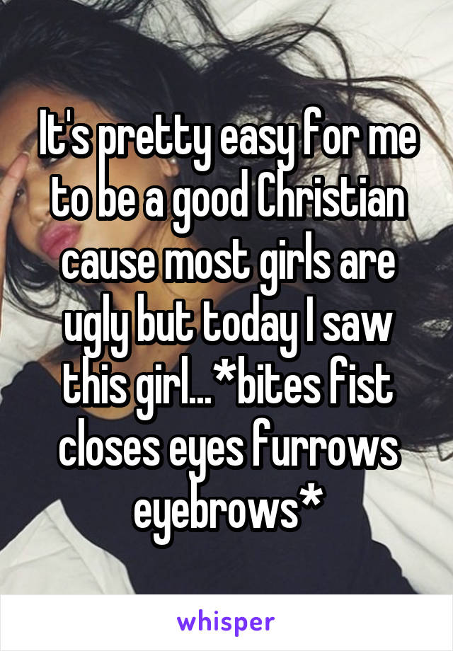 It's pretty easy for me to be a good Christian cause most girls are ugly but today I saw this girl...*bites fist closes eyes furrows eyebrows*