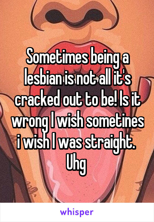 Sometimes being a lesbian is not all it's cracked out to be! Is it wrong I wish sometines i wish I was straight.  Uhg 