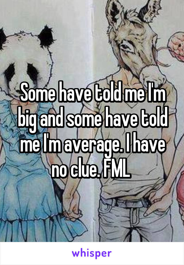 Some have told me I'm big and some have told me I'm average. I have no clue. FML 