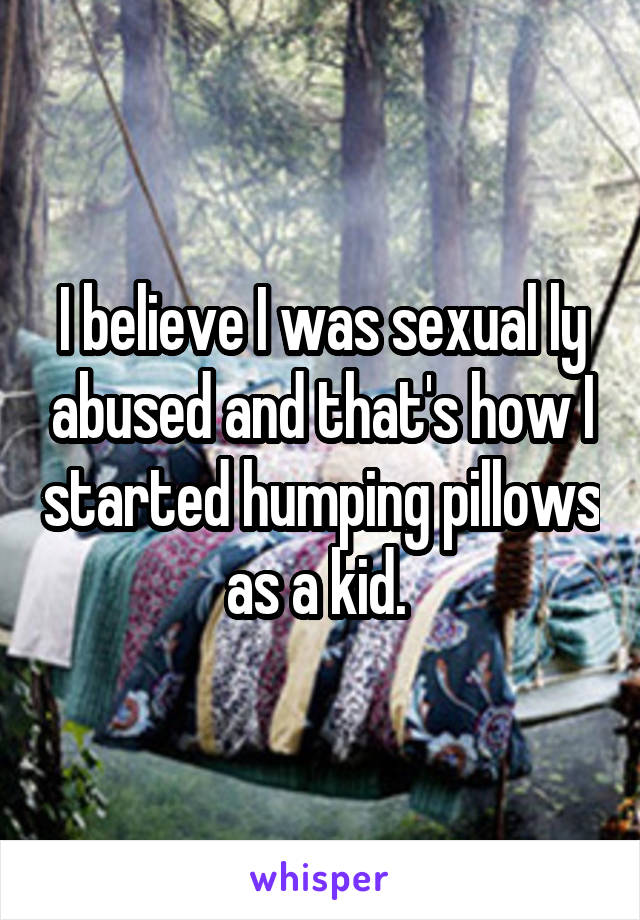 I believe I was sexual ly abused and that's how I started humping pillows as a kid. 