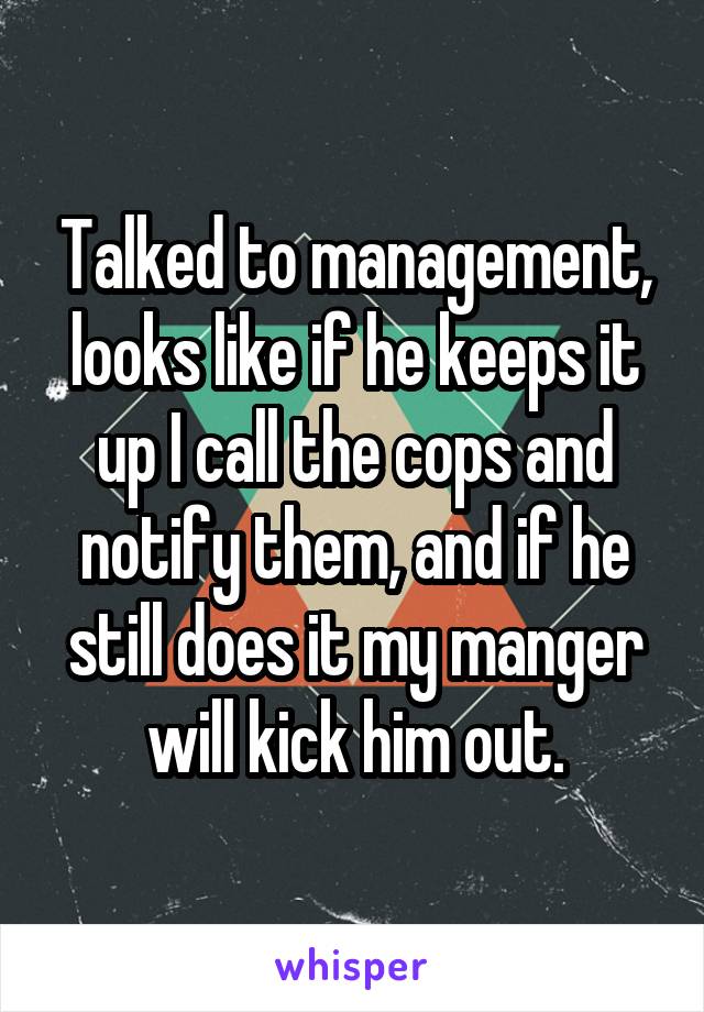 Talked to management, looks like if he keeps it up I call the cops and notify them, and if he still does it my manger will kick him out.