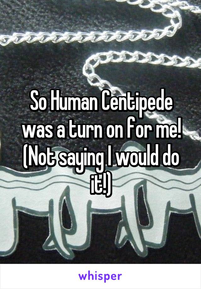So Human Centipede was a turn on for me! (Not saying I would do it!)